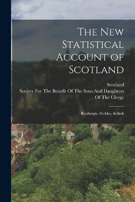 The New Statistical Account of Scotland: Roxburgh, Peebles, Selkirk - Scotland, and Society for the Benefit of the Sons and (Creator)