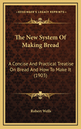 The New System Of Making Bread: A Concise And Practical Treatise On Bread And How To Make It, With A Large Quantity Of Other Useful And Practical Matter, Including All The Latest Systems Of Quick Sponging