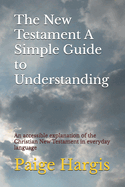 The New Testament A Simple Guide to Understanding: An accessible explanation of the Christian New Testament in everyday language