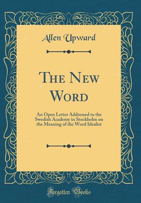 The New Word: An Open Letter Addressed to the Swedish Academy in Stockholm on the Meaning of the Word Idealist (Classic Reprint) - Upward, Allen
