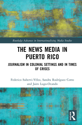 The News Media in Puerto Rico: Journalism in Colonial Settings and in Times of Crises - Subervi-Vlez, Federico A, and Rodrguez-Cotto, Sandra, and Lugo-Ocando, Jairo