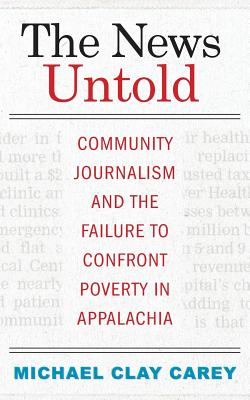 The News Untold: Community Journalism and the Failure to Confront Poverty in Appalachia - Carey, Michael Clay