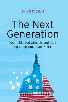 The Next Generation: Young Elected Officials and Their Impact on American Politics - Celock, John R D