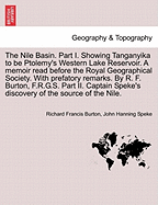 The Nile Basin. Part I. Showing Tanganyika to Be Ptolemy's Western Lake Reservoir. a Memoir Read Before the Royal Geographical Society. with Prefatory Remarks. by R. F. Burton, F.R.G.S. Part II. Captain Speke's Discovery of the Source of the Nile...