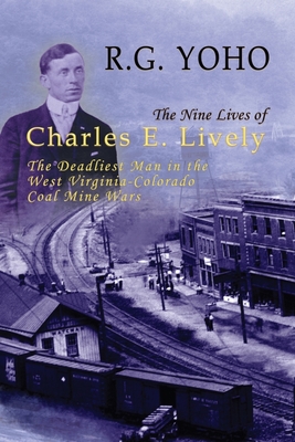 The Nine Lives of Charles E. Lively: The Deadliest Man in the West Virginia-Colorado Coal Mine Wars - Yoho, R G, and Powers, Fred (Foreword by)