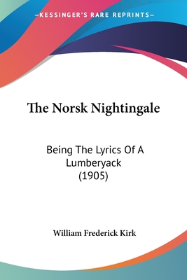 The Norsk Nightingale: Being The Lyrics Of A Lumberyack (1905) - Kirk, William Frederick