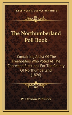 The Northumberland Poll Book: Containing a List of the Freeholders Who Voted at the Contested Elections for the County of Northumberland (1826) - W Davison Publisher