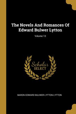 The Novels And Romances Of Edward Bulwer Lytton; Volume 13 - Baron Edward Bulwer Lytton Lytton (Creator)