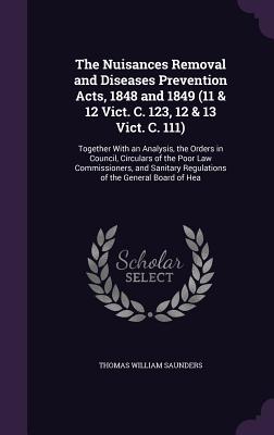 The Nuisances Removal and Diseases Prevention Acts, 1848 and 1849 (11 & 12 Vict. C. 123, 12 & 13 Vict. C. 111): Together With an Analysis, the Orders in Council, Circulars of the Poor Law Commissioners, and Sanitary Regulations of the General Board of Hea - Saunders, Thomas William