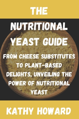 The Nutritional Yeast Guide: From Cheese Substitutes to Plant-Based Delights, Unveiling the Power of Nutritional Yeast - Howard, Kathy
