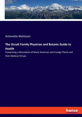 The Occult Family Physician and Botanic Guide to Health: Comprising a Description of Many American and Foreign Plants and their Medical Virtues - Matteson, Antonette