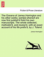 The Oceana of James Harrington and His Other Works; SOM[E] Whereof Are Now First Publish'd from His Own Manuscripts. the Whole Collected, Methodiz'd, and Review'd, with an Exact Account of His Life Prefix'd, by J. Toland.