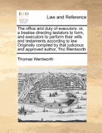 The Office and Duty of Executors: Or, a Treatise Directing Testators to Form, and Executors to Perform Their Wills and Testaments According to Law Originally Compiled by That Judicious and Approved Author, Tho Wentworth