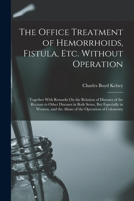 The Office Treatment of Hemorrhoids, Fistula, Etc. Without Operation: Together With Remarks On the Relation of Diseases of the Rectum to Other Diseases in Both Sexes, But Especially in Women, and the Abuse of the Operation of Colostomy - Kelsey, Charles Boyd