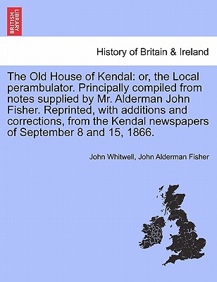 The Old House of Kendal: Or, the Local Perambulator. Principally Compiled from Notes Supplied by Mr. Alderman John Fisher. Reprinted, with Additions and Corrections, from the Kendal Newspapers of September 8 and 15, 1866. - Whitwell, John, and Fisher, John Alderman