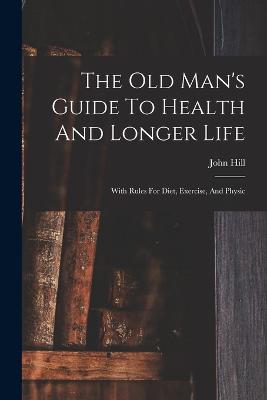 The Old Man's Guide To Health And Longer Life: With Rules For Diet, Exercise, And Physic - Hill, John