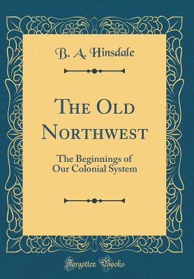 The Old Northwest: The Beginnings of Our Colonial System (Classic Reprint) - Hinsdale, B a