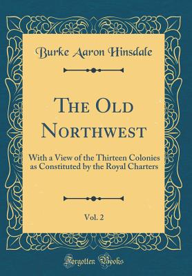 The Old Northwest, Vol. 2: With a View of the Thirteen Colonies as Constituted by the Royal Charters (Classic Reprint) - Hinsdale, Burke Aaron