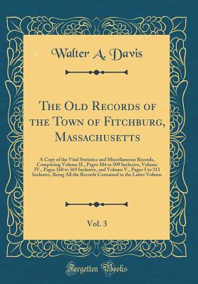 The Old Records of the Town of Fitchburg, Massachusetts, Vol. 3: A Copy of the Vital Statistics and Miscellaneous Records, Comprising Volume II., Pages 304 to 509 Inclusive, Volume IV., Pages 160 to 369 Inclusive, and Volume V., Pages 5 to 313 Inclusive, - Davis, Walter a