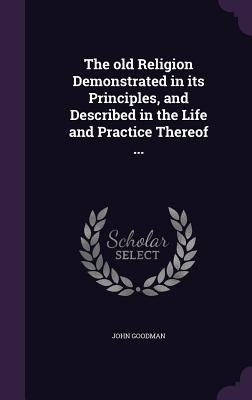 The old Religion Demonstrated in its Principles, and Described in the Life and Practice Thereof ... - Goodman, John