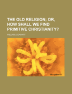 The Old Religion; Or, How Shall We Find Primitive Christianity?