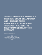 The Old Vegetable Neurotics, Hemlock, Opium, Belladonna and Henbane, Their Physiological Action and Therapeutical Use: The Gulstonian Lects. of 1868 Extended