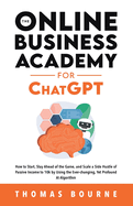 The Online Business Academy for ChatGPT: How to Start, Stay Ahead of the Game, and Scale a Side Hustle of Passive Income to 10k by Using the Ever-changing Yet Profound AI Algorithm