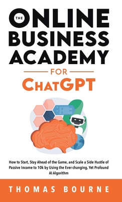 The Online Business Academy for ChatGPT: How to Start, Stay Ahead of the Game, and Scale a Side Hustle of Passive Income to 10k by Using the Ever-changing Yet Profound AI Algorithm - Bourne, Thomas