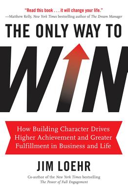 The Only Way to Win: How Building Character Drives Higher Achievement and Greater Fulfillment in Business and Life - Loehr, Jim