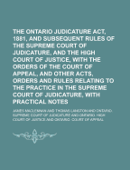 The Ontario Judicature Act, 1881, and Subsequent Rules of the Supreme Court of Judicature, and the High Court of Justice: With the Orders of the Court of Appeal, and Other Acts, Orders and Rules Relating to the Practice in the Supreme Court of Judicature,