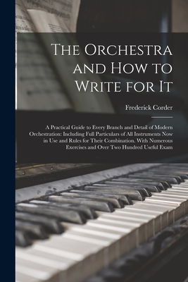 The Orchestra and How to Write for It: A Practical Guide to Every Branch and Detail of Modern Orchestration: Including Full Particulars of All Instruments Now in Use and Rules for Their Combination. With Numerous Exercises and Over Two Hundred Useful Exam - Corder, Frederick