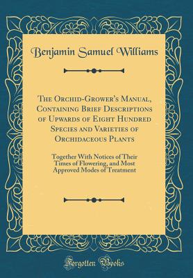 The Orchid-Grower's Manual, Containing Brief Descriptions of Upwards of Eight Hundred Species and Varieties of Orchidaceous Plants: Together with Notices of Their Times of Flowering, and Most Approved Modes of Treatment (Classic Reprint) - Williams, Benjamin Samuel