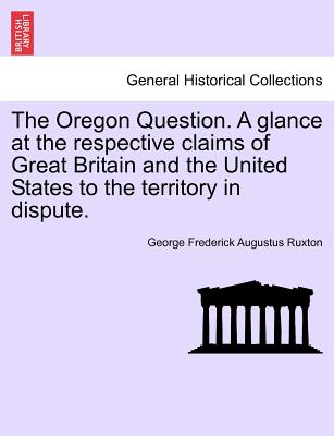 The Oregon Question. a Glance at the Respective Claims of Great Britain and the United States to the Territory in Dispute. - Ruxton, George Frederick Augustus