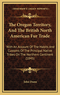 The Oregon Territory, and the British North American Fur Trade. with an Account of the Habits and Customs of the Principal Native Tribes on the Northern Continent