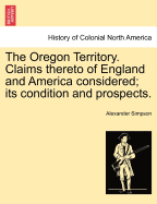 The Oregon Territory: Claims Thereto of England and America Considered; Its Condition and Prospects