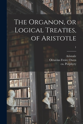 The Organon, or Logical Treaties, of Aristotle; 1 - Aristotle (Creator), and Owen, Octavius Freire 1816?-1873 (Creator), and Porphyry, Ca 234-Ca 305 (Creator)