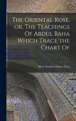 The Oriental Rose, or, The Teachings Of Abdul Baha Which Trace the Chart Of - Ford, Mary Hanford Finney