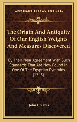 The Origin and Antiquity of Our English Weights and Measures Discovered: By Their Near Agreement with Such Standards That Are Now Found in One of the Egyptian Pyramids (1745) - Greaves, John