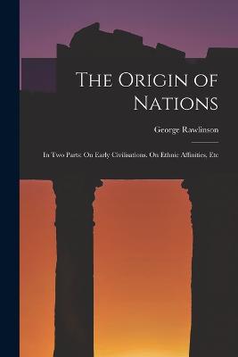 The Origin of Nations: In Two Parts: On Early Civilisations. On Ethnic Affinities, Etc - Rawlinson, George