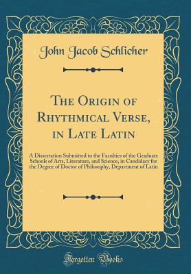 The Origin of Rhythmical Verse, in Late Latin: A Dissertation Submitted to the Faculties of the Graduate Schools of Arts, Literature, and Science, in Candidacy for the Degree of Doctor of Philosophy, Department of Latin (Classic Reprint) - Schlicher, John Jacob