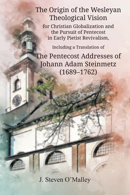 The Origin of the Wesleyan Theological Vision for Christian Globalization and the Pursuit of Pentecost in Early Pietist Revivalism, Including a Translation of The Pentecost Addresses of Johann Adam Steinmetz (1689-1762) - O'Malley, J Steven