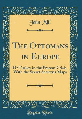 The Ottomans in Europe: Or Turkey in the Present Crisis, with the Secret Societies Maps (Classic Reprint) - Mill, John