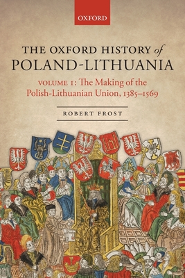 The Oxford History of Poland-Lithuania: Volume I: The Making of the Polish-Lithuanian Union, 1385-1569 - Frost, Robert I