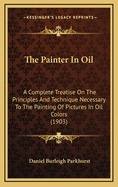 The Painter in Oil; A Complete Treatise on the Principles and Technique Necessary to the Painting of Pictures in Oil Colors