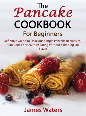 The Pancake Cookbook For Beginners: Definitive Guide To Delicious Simple Pancake Recipes You Can Cook For Healthier Eating Without Skimping On Flavor - Waters, James