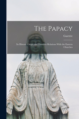 The Papacy: Its Historic Origin and Primitive Relations With the Eastern Churches - Guette