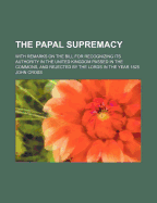 The Papal Supremacy: With Remarks on the Bill for Recognizing Its Authority in the United Kingdom Passed in the Commons, and Rejected by the Lords in the Year 1825