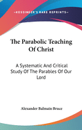 The Parabolic Teaching Of Christ: A Systematic And Critical Study Of The Parables Of Our Lord