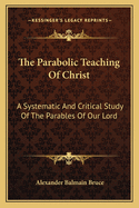 The Parabolic Teaching Of Christ: A Systematic And Critical Study Of The Parables Of Our Lord