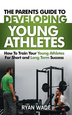 The Parents Guide to Developing Young Athletes: How to Train Your Young Athletes for Short and Long Term Success - Wade, Ryan